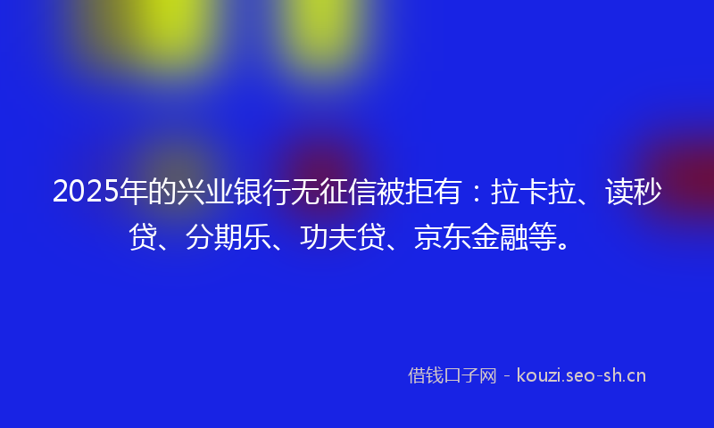 2025年的兴业银行无征信被拒有：拉卡拉、读秒贷、分期乐、功夫贷、京东金融等。