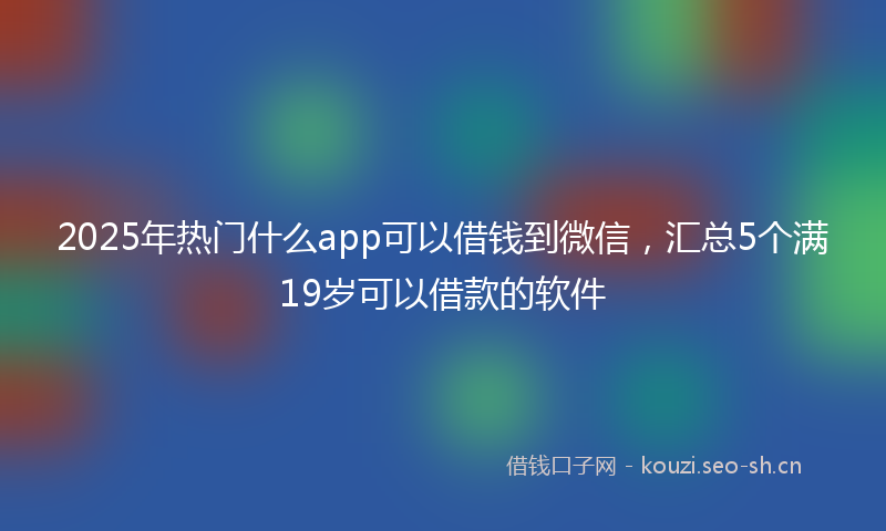 2025年热门什么app可以借钱到微信，汇总5个满19岁可以借款的软件