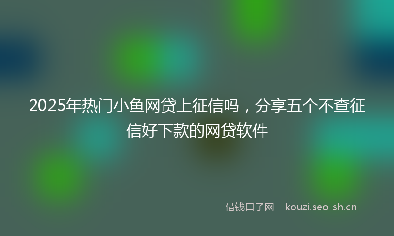 2025年热门小鱼网贷上征信吗，分享五个不查征信好下款的网贷软件