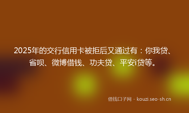 2025年的交行信用卡被拒后又通过有：你我贷、省呗、微博借钱、功夫贷、平安i贷等。