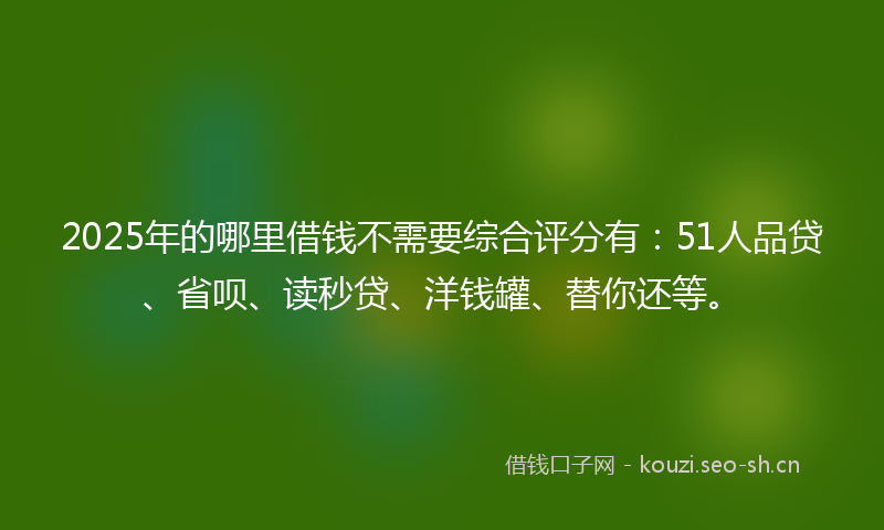 2025年的哪里借钱不需要综合评分有：51人品贷、省呗、读秒贷、洋钱罐、替你还等。
