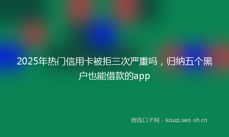 2025年热门信用卡被拒三次严重吗，归纳五个黑户也能借款的app