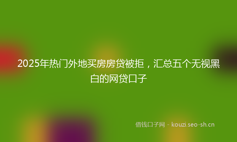 2025年热门外地买房房贷被拒，汇总五个无视黑白的网贷口子