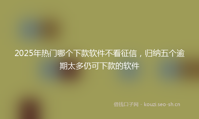 2025年热门哪个下款软件不看征信，归纳五个逾期太多仍可下款的软件