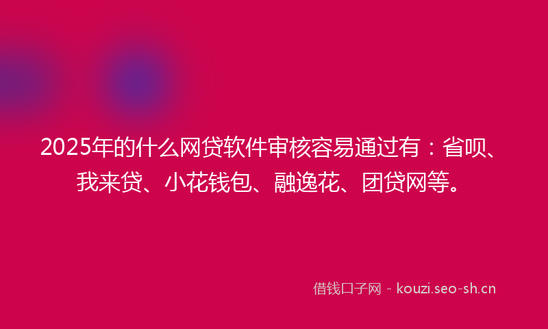 2025年的什么网贷软件审核容易通过有：省呗、我来贷、小花钱包、融逸花、团贷网等。