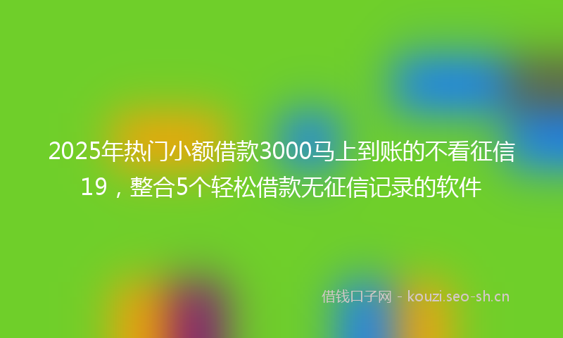 2025年热门小额借款3000马上到账的不看征信19，整合5个轻松借款无征信记录的软件