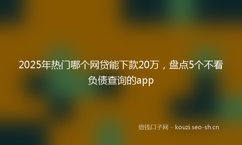 2025年热门哪个网贷能下款20万，盘点5个不看负债查询的app