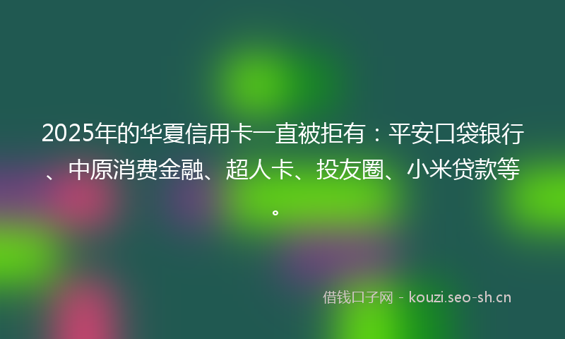 2025年的华夏信用卡一直被拒有：平安口袋银行、中原消费金融、超人卡、投友圈、小米贷款等。