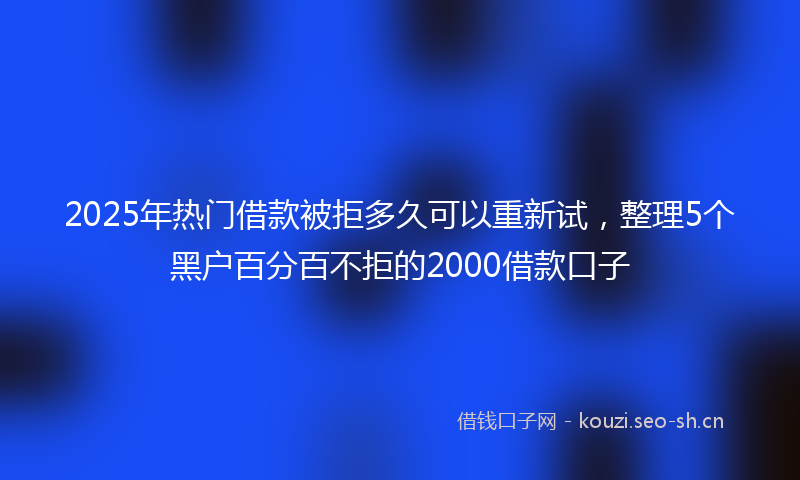 2025年热门借款被拒多久可以重新试，整理5个黑户百分百不拒的2000借款口子