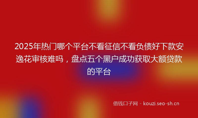 2025年热门哪个平台不看征信不看负债好下款安逸花审核难吗，盘点五个黑户成功获取大额贷款的平台