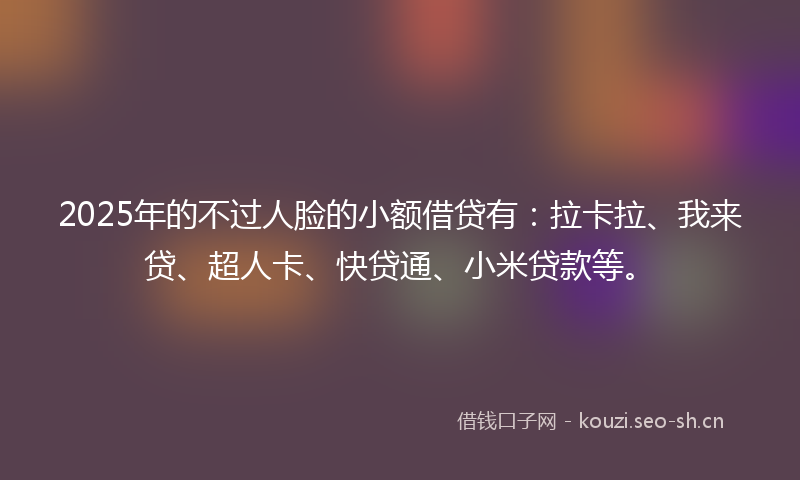 2025年的不过人脸的小额借贷有：拉卡拉、我来贷、超人卡、快贷通、小米贷款等。