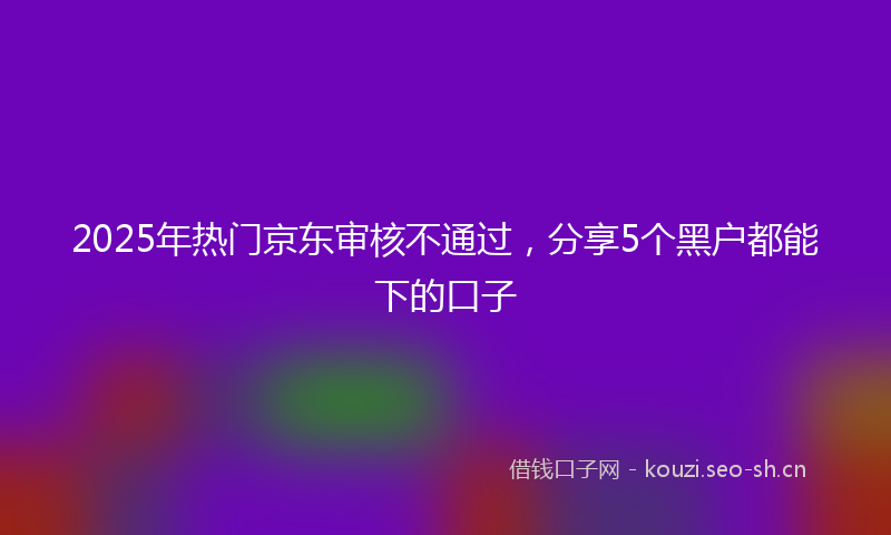 2025年热门京东审核不通过，分享5个黑户都能下的口子