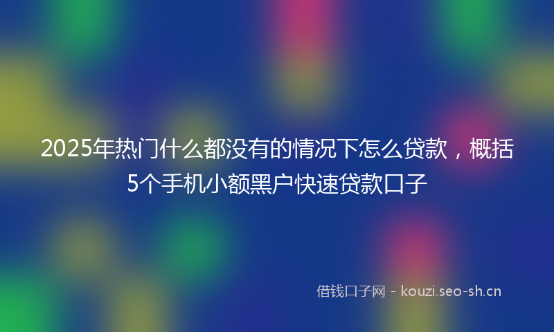 2025年热门什么都没有的情况下怎么贷款，概括5个手机小额黑户快速贷款口子