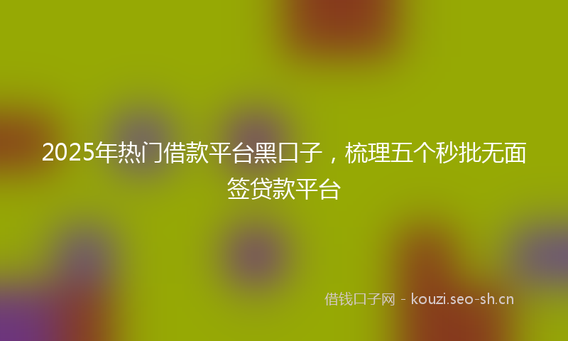2025年热门借款平台黑口子，梳理五个秒批无面签贷款平台