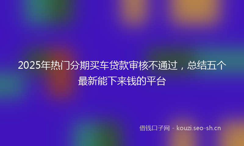 2025年热门分期买车贷款审核不通过，总结五个最新能下来钱的平台