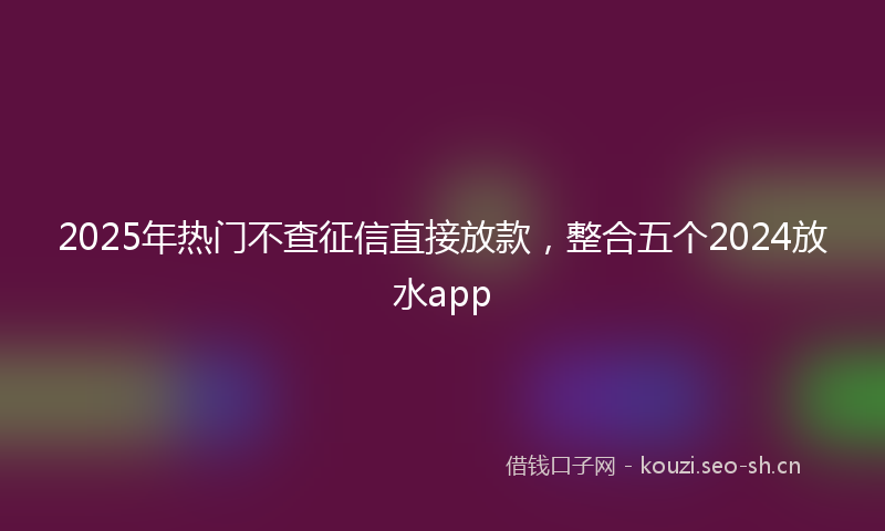 2025年热门不查征信直接放款，整合五个2024放水app