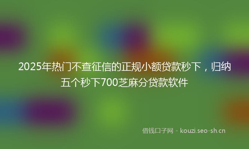 2025年热门不查征信的正规小额贷款秒下，归纳五个秒下700芝麻分贷款软件