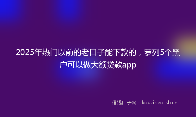 2025年热门以前的老口子能下款的，罗列5个黑户可以做大额贷款app