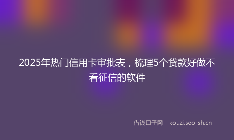 2025年热门信用卡审批表，梳理5个贷款好做不看征信的软件