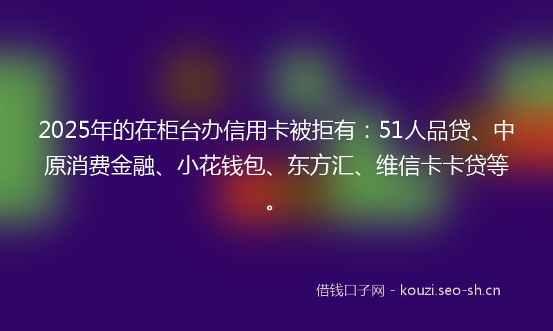 2025年的在柜台办信用卡被拒有：51人品贷、中原消费金融、小花钱包、东方汇、维信卡卡贷等。