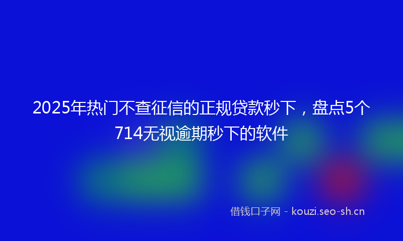 2025年热门不查征信的正规贷款秒下，盘点5个714无视逾期秒下的软件