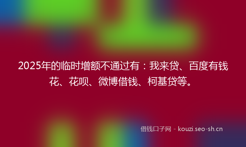 2025年的临时增额不通过有：我来贷、百度有钱花、花呗、微博借钱、柯基贷等。