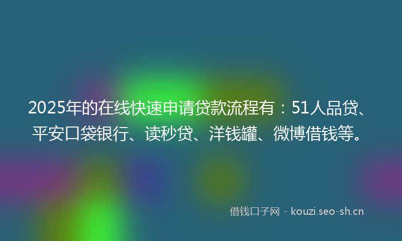 2025年的在线快速申请贷款流程有：51人品贷、平安口袋银行、读秒贷、洋钱罐、微博借钱等。