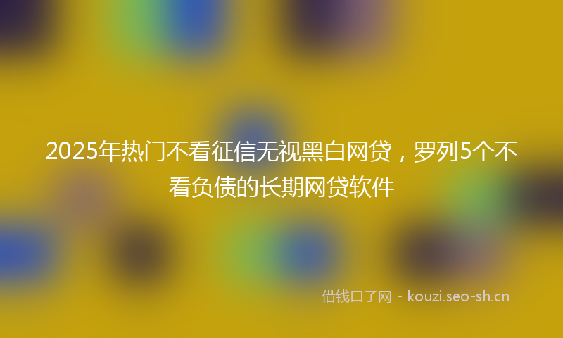 2025年热门不看征信无视黑白网贷，罗列5个不看负债的长期网贷软件