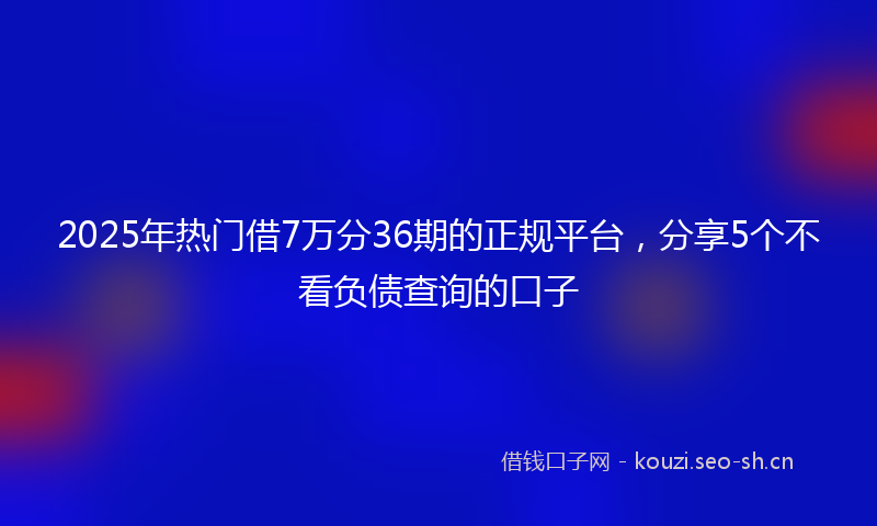2025年热门借7万分36期的正规平台，分享5个不看负债查询的口子