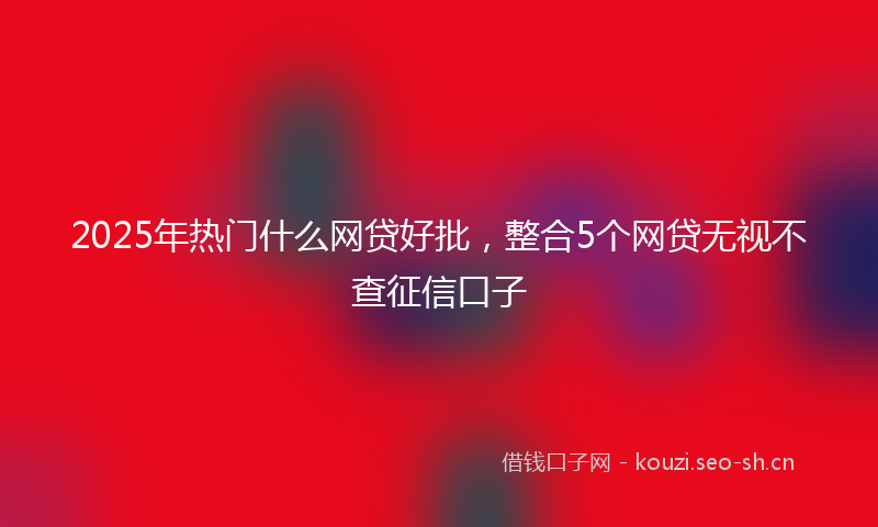2025年热门什么网贷好批，整合5个网贷无视不查征信口子