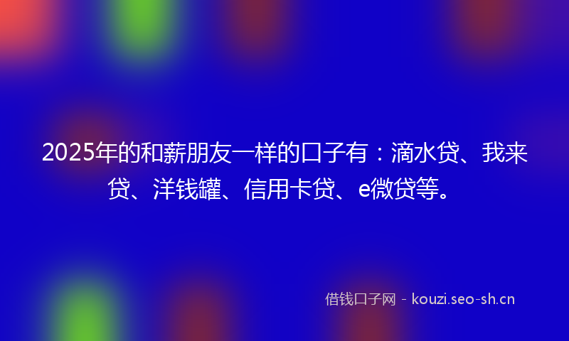 2025年的和薪朋友一样的口子有：滴水贷、我来贷、洋钱罐、信用卡贷、e微贷等。