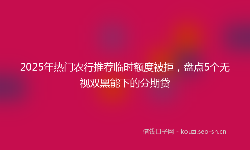 2025年热门农行推荐临时额度被拒，盘点5个无视双黑能下的分期贷