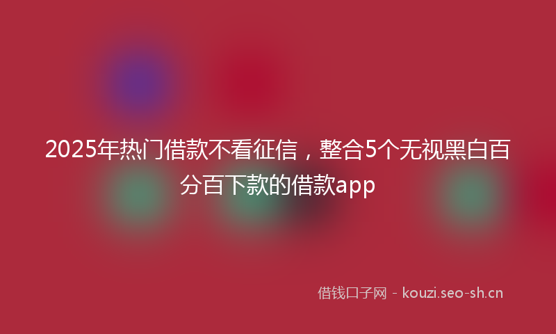 2025年热门借款不看征信，整合5个无视黑白百分百下款的借款app