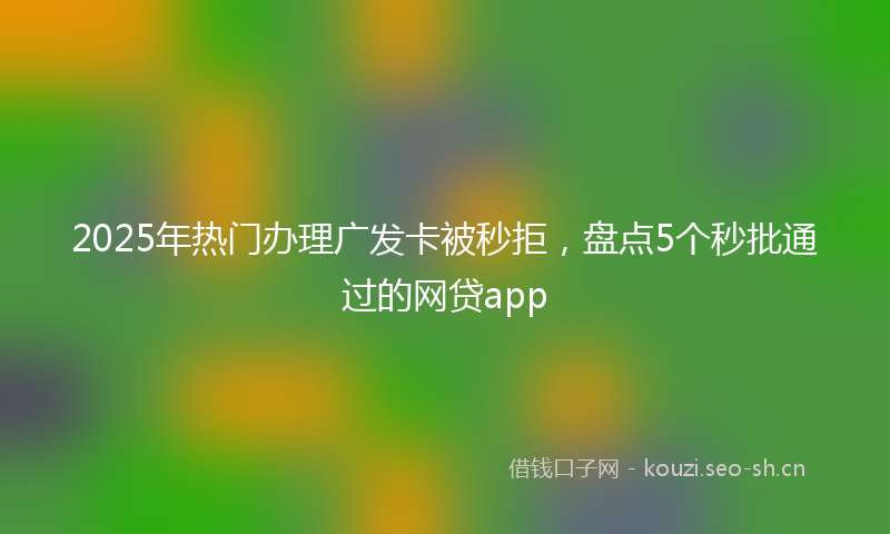 2025年热门办理广发卡被秒拒，盘点5个秒批通过的网贷app