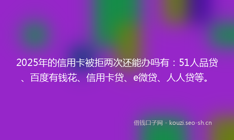 2025年的信用卡被拒两次还能办吗有：51人品贷、百度有钱花、信用卡贷、e微贷、人人贷等。