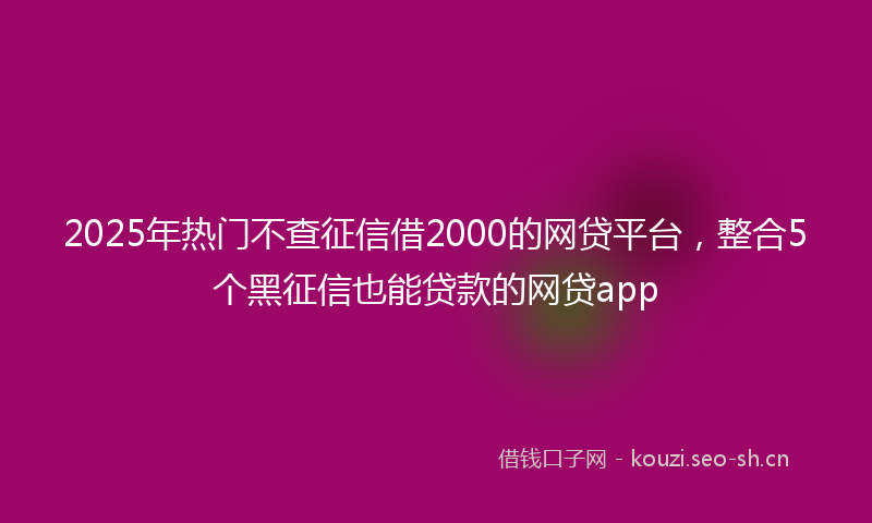 2025年热门不查征信借2000的网贷平台，整合5个黑征信也能贷款的网贷app