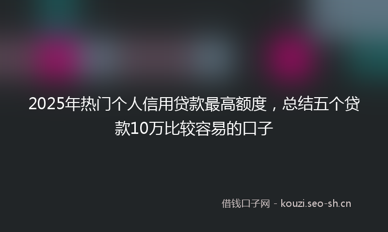 2025年热门个人信用贷款最高额度，总结五个贷款10万比较容易的口子