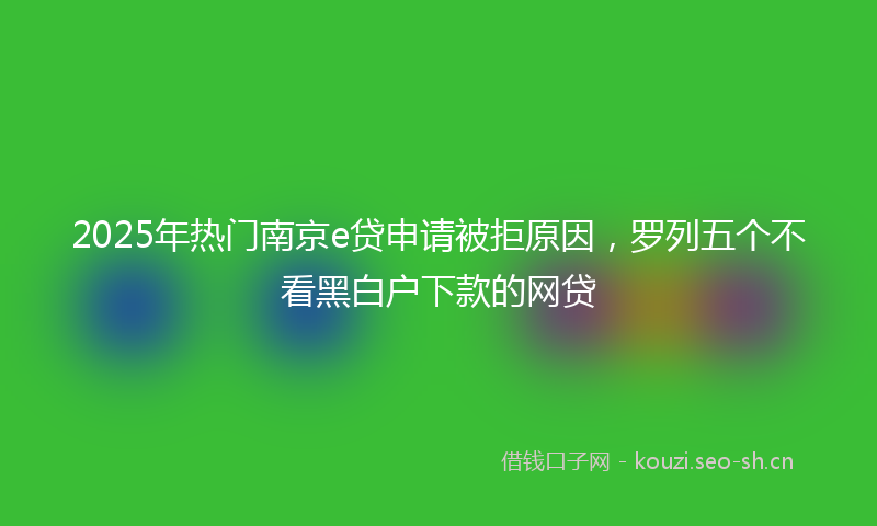 2025年热门南京e贷申请被拒原因，罗列五个不看黑白户下款的网贷