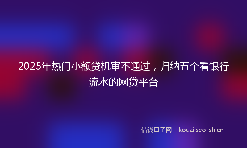 2025年热门小额贷机审不通过，归纳五个看银行流水的网贷平台