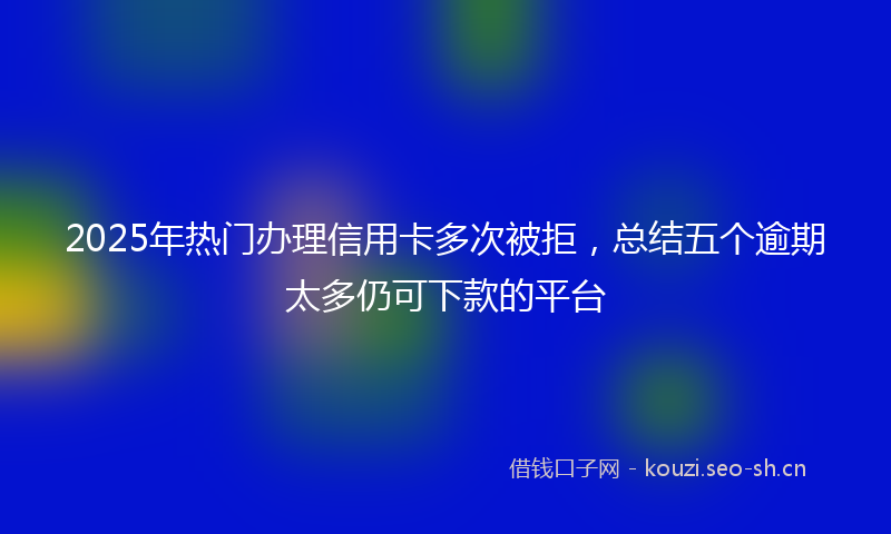 2025年热门办理信用卡多次被拒，总结五个逾期太多仍可下款的平台