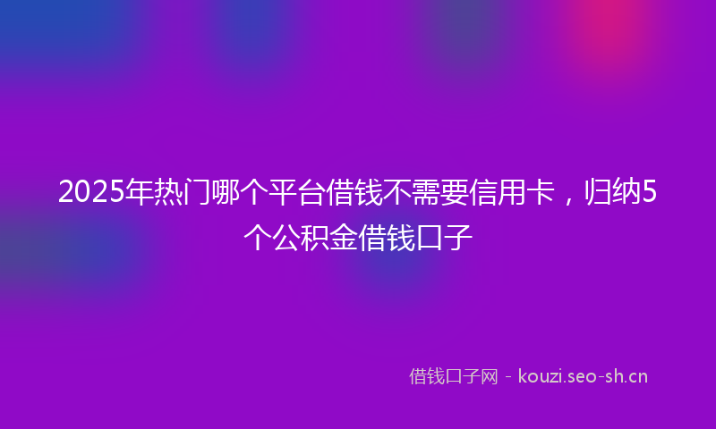 2025年热门哪个平台借钱不需要信用卡，归纳5个公积金借钱口子