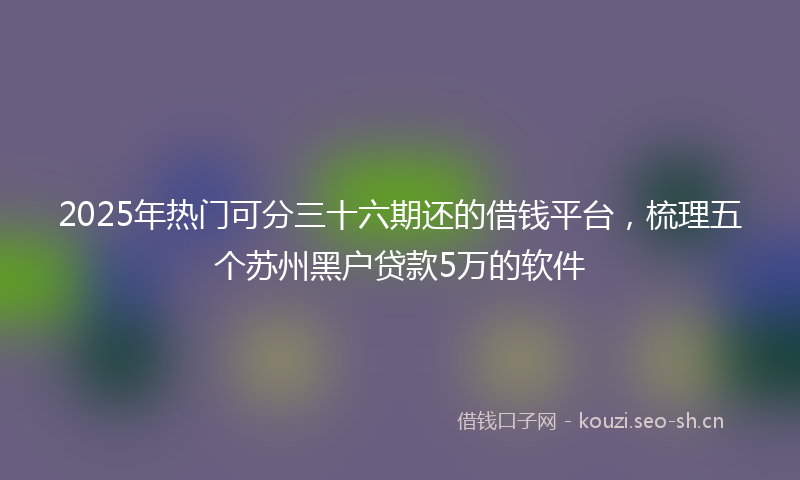 2025年热门可分三十六期还的借钱平台，梳理五个苏州黑户贷款5万的软件
