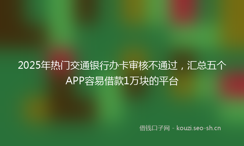 2025年热门交通银行办卡审核不通过，汇总五个APP容易借款1万块的平台