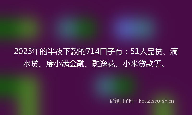 2025年的半夜下款的714口子有:51人品贷、滴水贷、度小满金融、融逸花、小米贷款等。