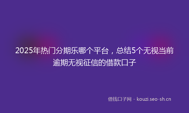 2025年热门分期乐哪个平台,总结5个无视当前逾期无视征信的借款口子