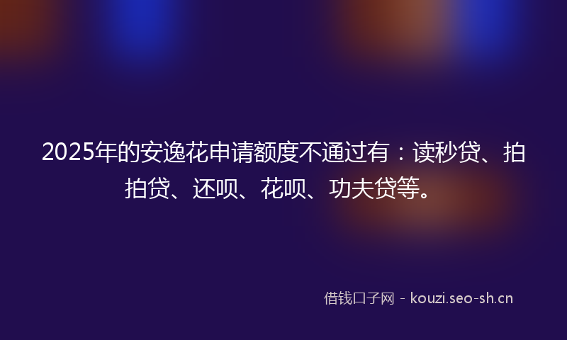 2025年的安逸花申请额度不通过有：读秒贷、拍拍贷、还呗、花呗、功夫贷等。