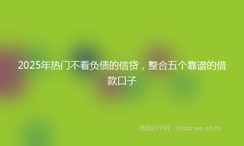 2025年热门不看负债的信贷，整合五个靠谱的借款口子