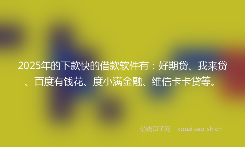 2025年的下款快的借款软件有：好期贷、我来贷、百度有钱花、度小满金融、维信卡卡贷等。
