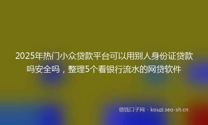 2025年热门小众贷款平台可以用别人身份证贷款吗安全吗，整理5个看银行流水的网贷软件