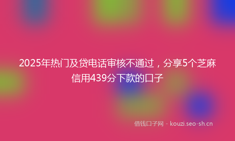2025年热门及贷电话审核不通过，分享5个芝麻信用439分下款的口子